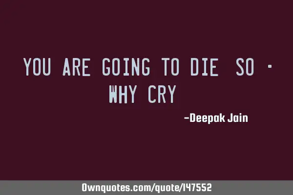 You Are Going To Die, SO - Why Cry ?