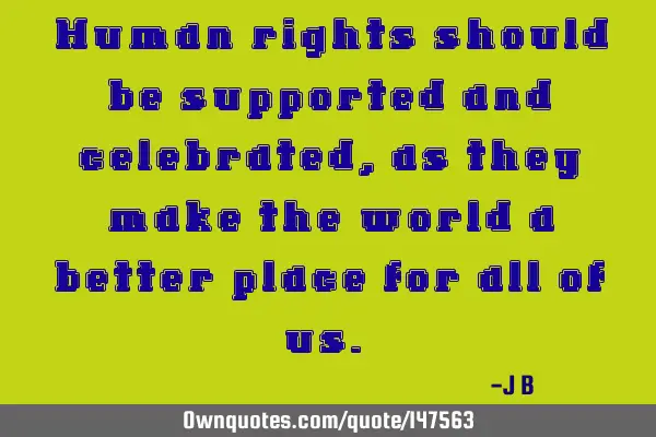Human rights should be supported and celebrated, as they make the world a better place for all of