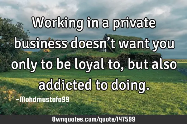 • Working in a private business doesn’t want you only to be loyal to , but also addicted to