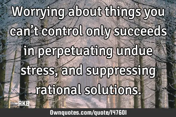 Worrying about things you can’t control only succeeds in perpetuating undue stress, and