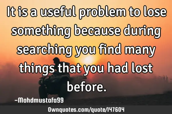 • It is a useful problem to lose something because during searching you find many things that you