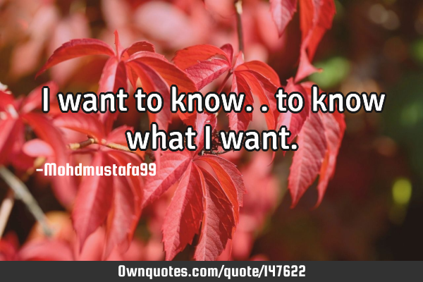• I want to know.. to know what I