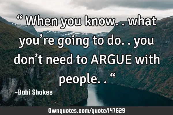 “ When you know.. what you’re going to do.. you don’t need to ARGUE with people.. “