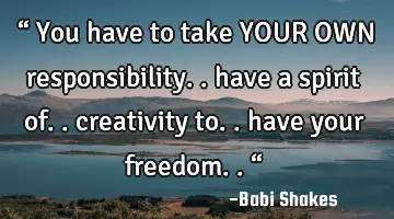 “ You have to take YOUR OWN responsibility.. have a spirit of.. creativity to.. have your