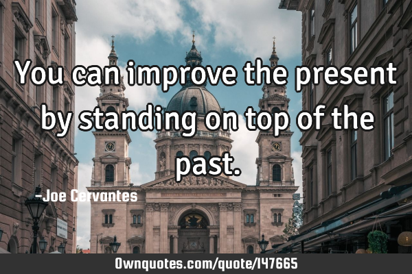 You can improve the present by standing on top of the