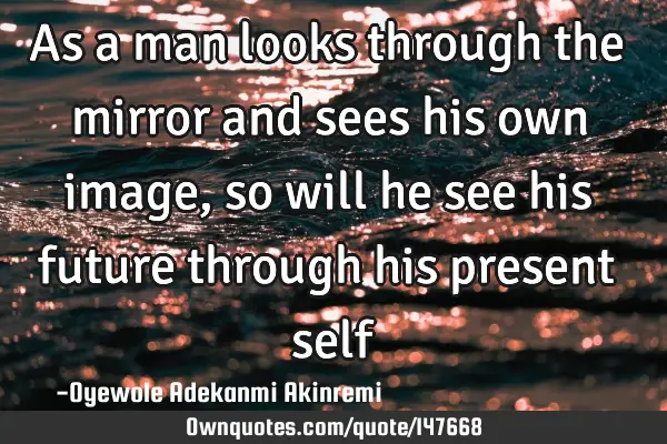 As a man looks through the mirror and sees his own image, so will he see his future through his