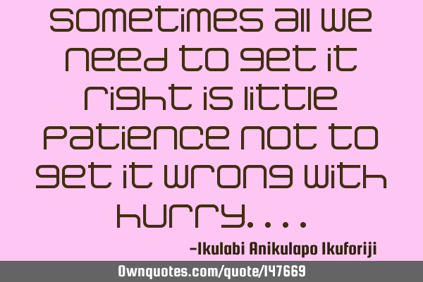 Sometimes all we need to get it right is little patience not to get it wrong with