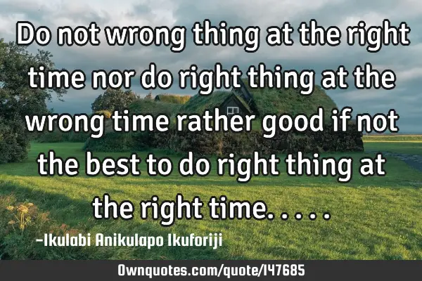 Do not wrong thing at the right time nor do right thing at the wrong time rather good if not the
