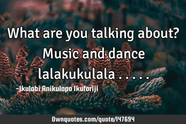 What are you talking about? Music and dance lalakukulala