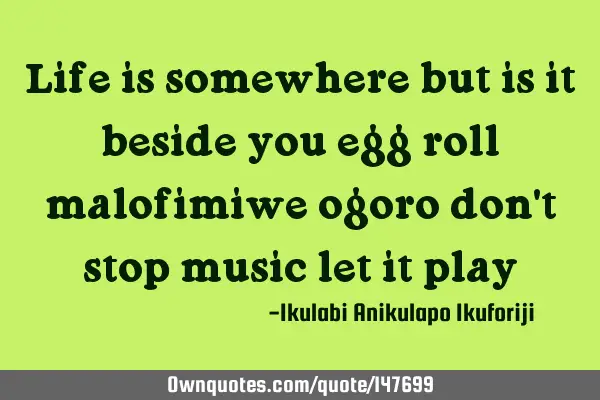 Life is somewhere but is it beside you egg roll malofimiwe ogoro don