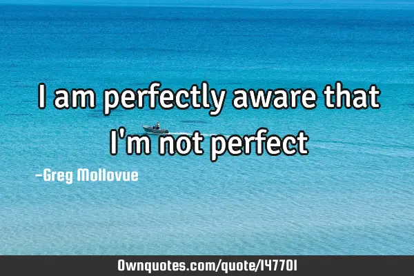 I am perfectly aware that I