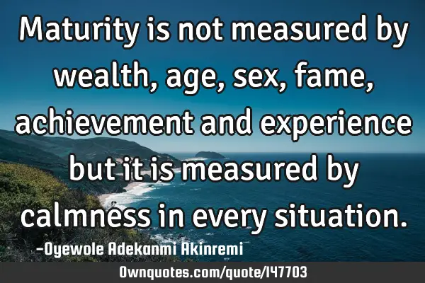 Maturity is not measured by wealth, age, sex, fame, achievement and experience but it is measured