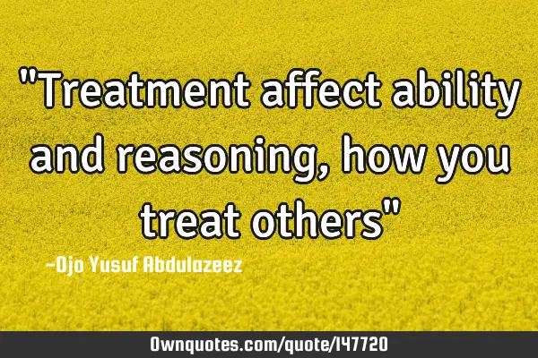 "Treatment affect ability and reasoning, how you treat others"
