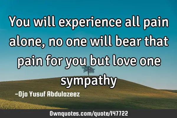You will experience all pain alone, no one will bear that pain for you but love one