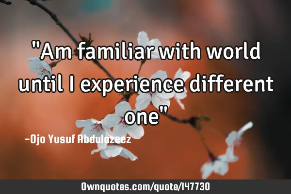 "Am familiar with world until I experience different one"