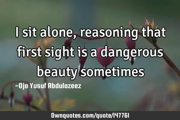 I sit alone, reasoning that first sight is a dangerous beauty
