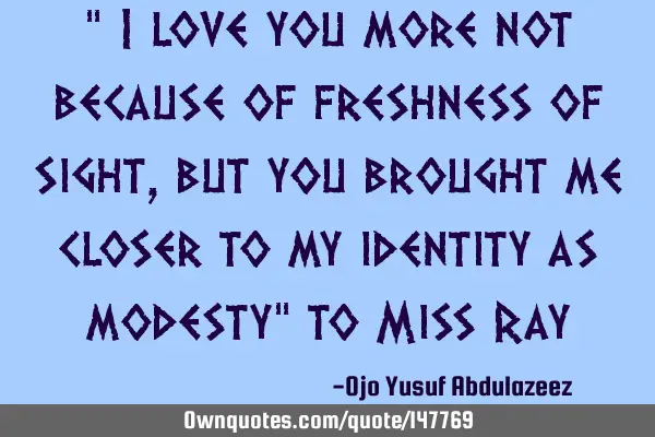 " I love you more not because of freshness of sight, but you brought me closer to my identity as