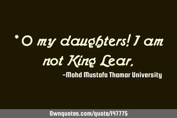 * O my daughters! I am not King L