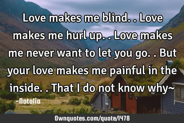 Love makes me blind.. Love makes me hurl up.. Love makes me never want to let you go.. But your
