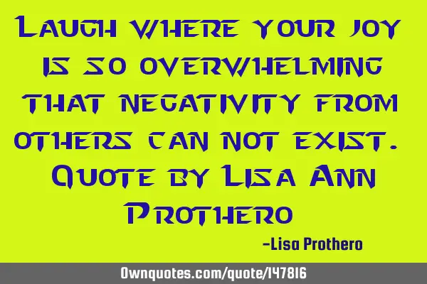 Laugh where your joy is so overwhelming that negativity from others can not exist. Quote by Lisa A