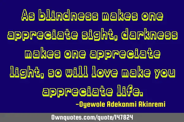 As blindness makes one appreciate sight, darkness makes one appreciate light, so will love make you