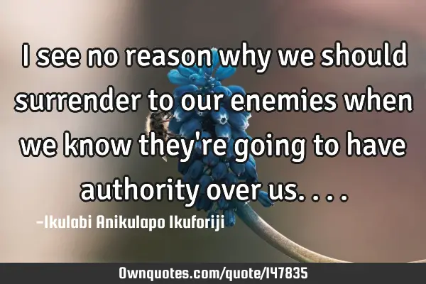 I see no reason why we should surrender to our enemies when we know they