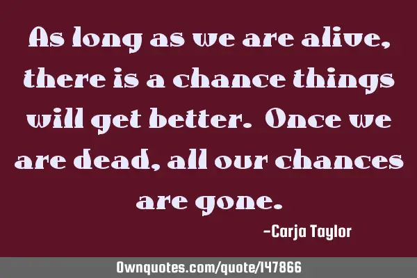 As long as we are alive, there is a chance things will get better. Once we are dead, all our