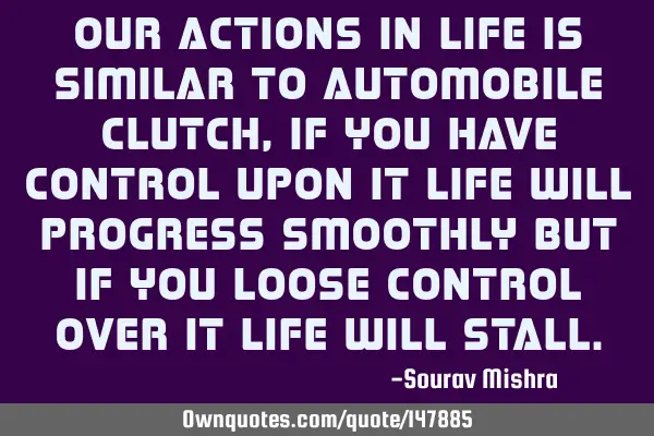 Our actions in life is similar to automobile clutch, if you have control upon it life will progress