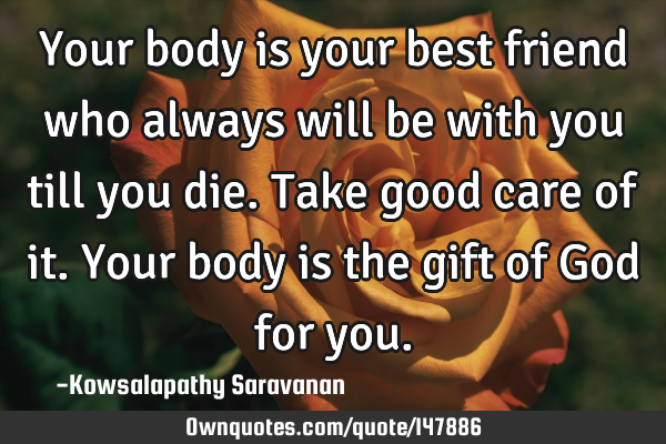 Your body is your best friend who always will be with you till you die.Take good care of it. Your