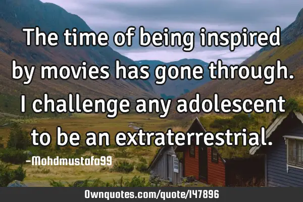 • The time of being inspired by movies has gone through. I challenge any adolescent to be an