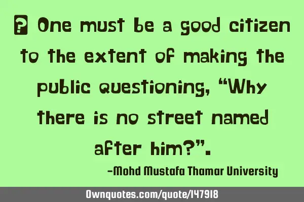 • One must be a good citizen to the extent of making the public questioning, “Why there is no