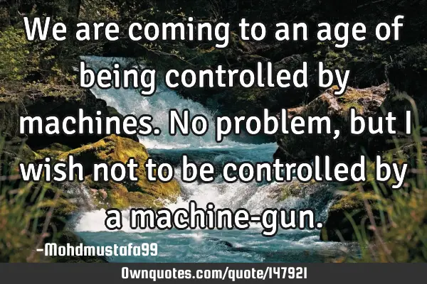 • We are coming to an age of being controlled by machines. No problem, but I wish not to be