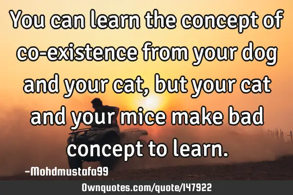 • You can learn the concept of co-existence from your dog and your cat , but your cat and your