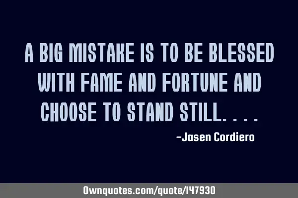 A BIG MISTAKE IS TO BE BLESSED WITH FAME AND FORTUNE AND CHOOSE TO STAND STILL