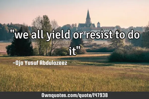"we all yield or resist to do it"