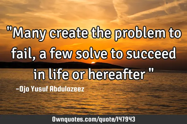 "Many create the problem to fail, a few solve to succeed in life or hereafter "