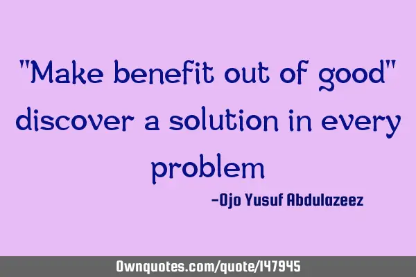 "Make benefit out of good" discover a solution in every