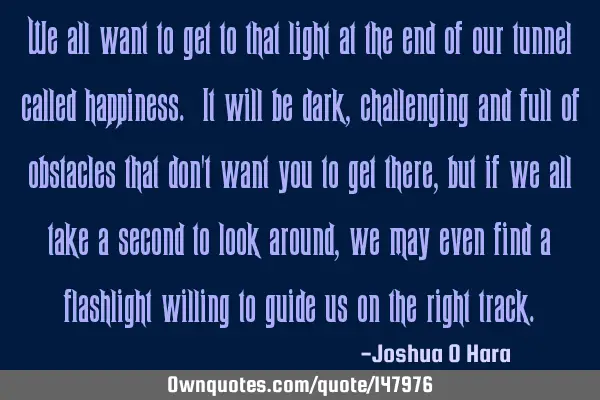 We all want to get to that light at the end of our tunnel called happiness. It will be dark,