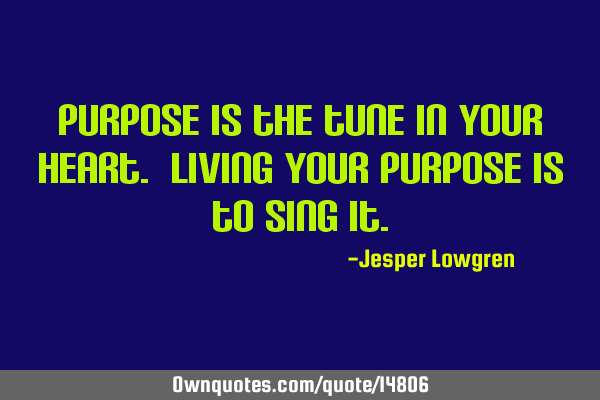 Purpose is the tune in your heart. Living your Purpose is to sing