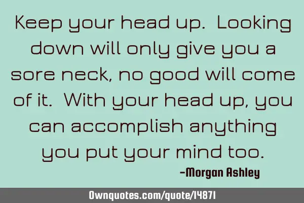 Keep your head up. Looking down will only give you a sore neck, no good will come of it. With your