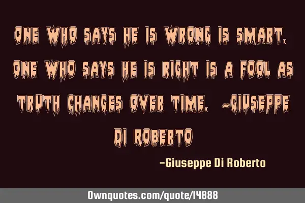 One who says he is wrong is smart. One who says he is right is a fool as truth changes over time. ~G