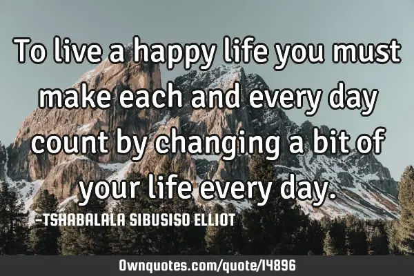 To live a happy life you must make each and every day count by changing a bit of your life every