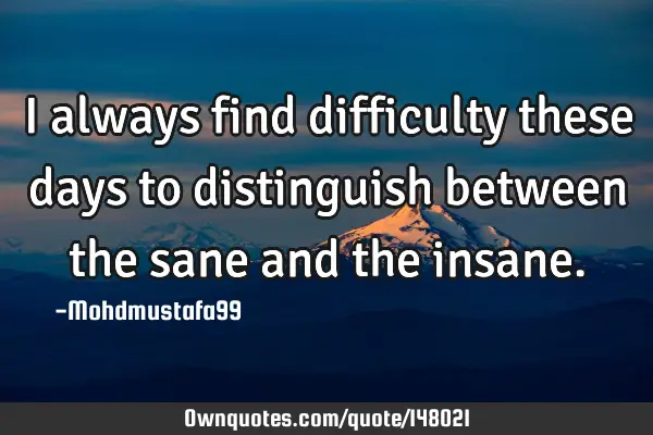 • I always find difficulty these days to distinguish between the sane and the