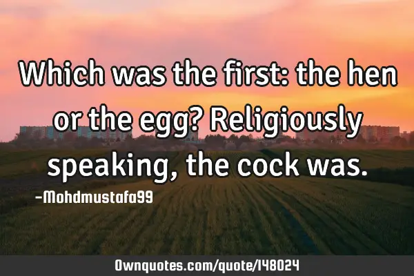 • Which was the first: the hen or the egg? Religiously speaking, the cock