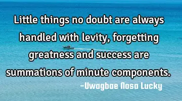 Little things no doubt are always handled with levity, forgetting greatness and  success are