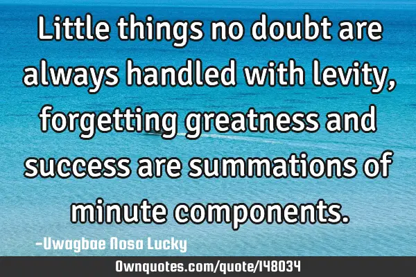 Little things no doubt are always handled with levity, forgetting greatness and  success are