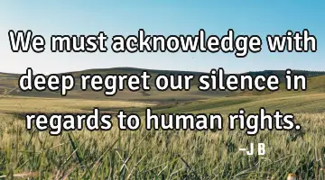 We must acknowledge with deep regret our silence in regards to human