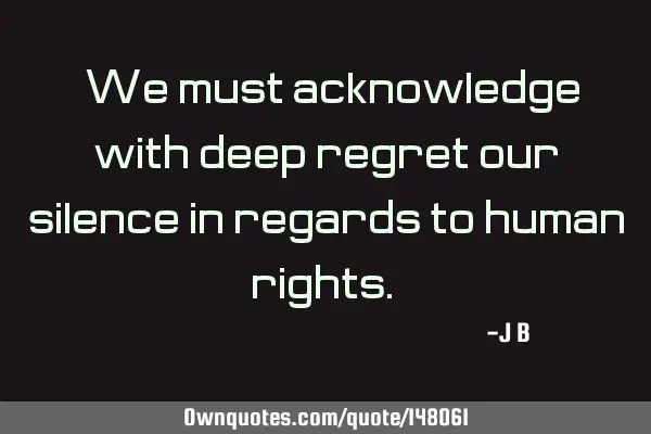 We must acknowledge with deep regret our silence in regards to human