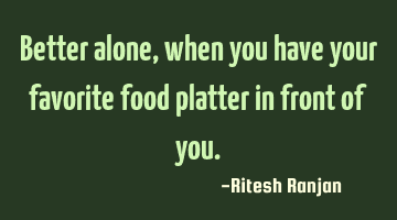 Better alone, when you have your favorite food platter in front of you.