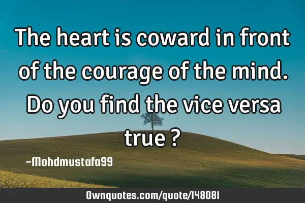 • The heart is coward in front of the courage of the mind. Do you find the vice versa true ?